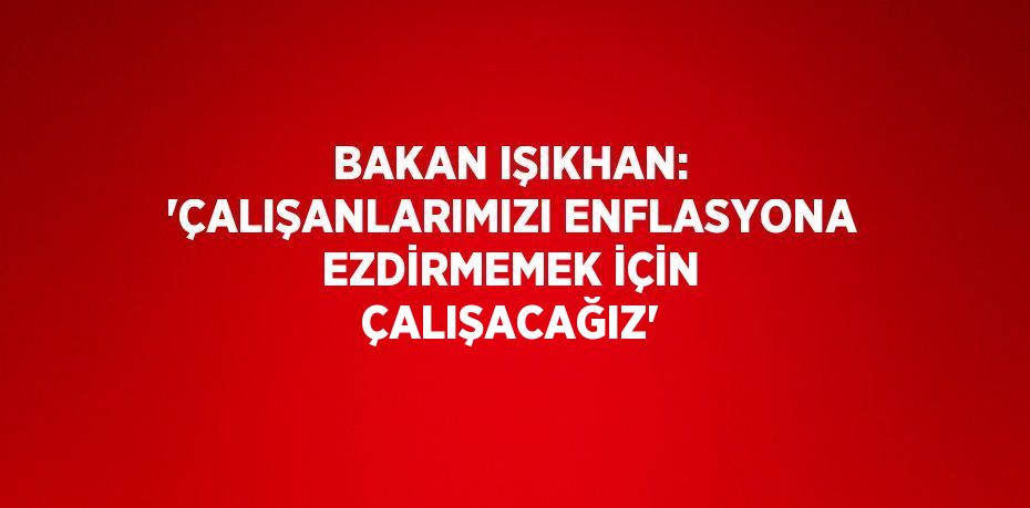 Bakan Işıkhan: 'Çalışanlarımızı enflasyona